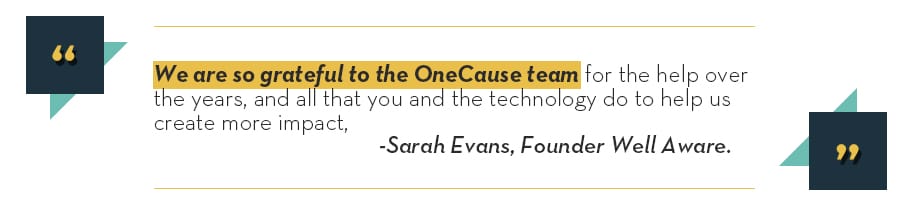 We are so grateful to the OneCause team for the help over the years, and all that you and the technology do to help us create more impact - Sarah Evans, Founder Well Aware