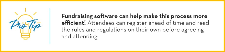 Pro Tip: Fundraising software can help make this process more efficient! Attendees can register ahead of time and read the rules and regulations on their own before agreeing and attending.