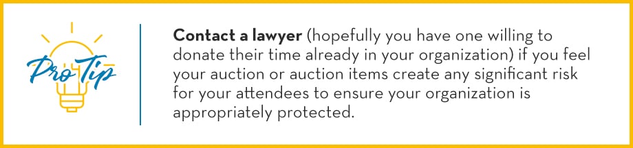 Pro Tip: Contact a lawyer (hopefully you have one willing to donate their time already in your organization) if you feel your auction or auction items create any significant risk for your attendees to ensure your organization is appropriately protected. 