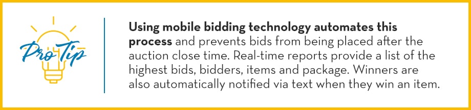 Pro Tip: Using mobile bidding technology automates this process and prevents bids from being placed after the auction close time. Real-time reports provide a list of the highest bids, bidders, items and package. Winners are also automatically notified via text of their auction items. 