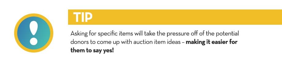 Asking for specific items will take the pressure off of the potential donors to come up with auction item ideas – making it easier for them to say yes!