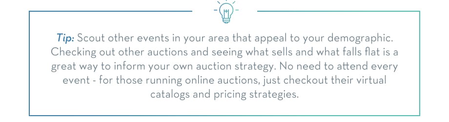 TIP: Scout other events in your area that appeal to your demographic. Checking out other auctions and seeing what sells and what falls flat is a great way to inform your own auction strategy. You need not attend every event, for those running online auctions, checkout their virtual catalogs and pricing strategies.