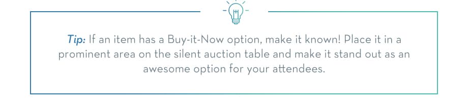 TIP: If an item has a Buy-it-Now option, make it known! Place it in a prominent area on the silent auction table and make it stand out as an awesome option for your attendees.