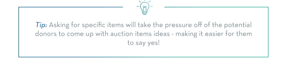 Asking for specific items will take the pressure off of your potential donors to come up with auction item ideas - making it easier for them to say yes!